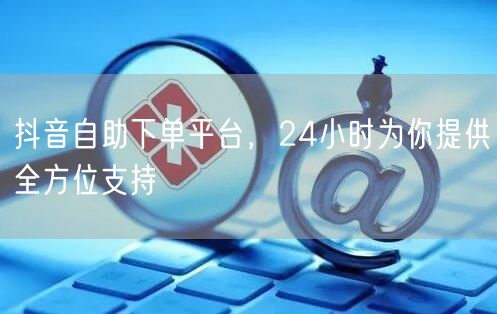 抖音自助下单平台，24小时为你提供全方位支持