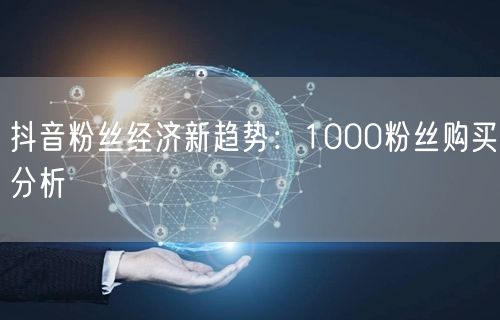 抖音粉丝经济新趋势：1000粉丝购买分析