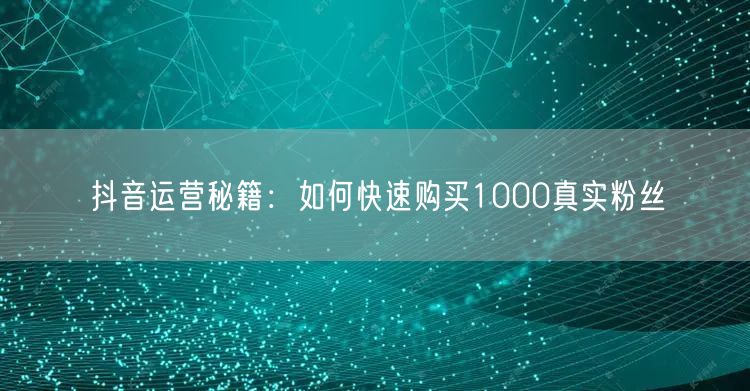 抖音运营秘籍：如何快速购买1000真实粉丝