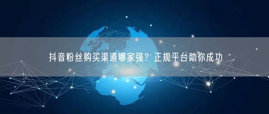 抖音粉丝购买渠道哪家强？正规平台助你成功