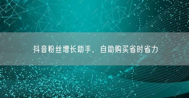 抖音粉丝增长助手，自助购买省时省力