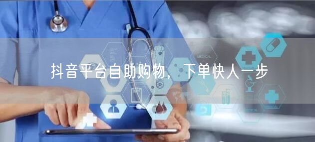 抖音平台自助购物，下单快人一步