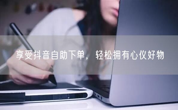 享受抖音自助下单，轻松拥有心仪好物