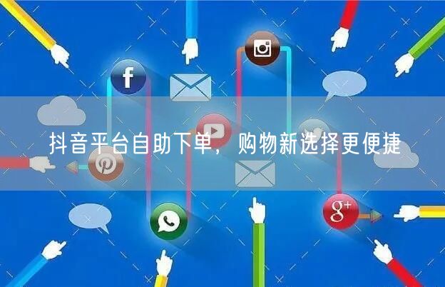 抖音平台自助下单，购物新选择更便捷