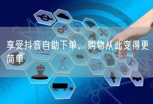 享受抖音自助下单，购物从此变得更简单